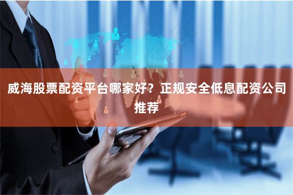 威海股票配资平台哪家好？正规安全低息配资公司推荐