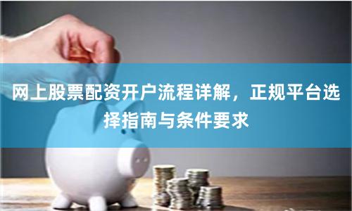 网上股票配资开户流程详解，正规平台选择指南与条件要求