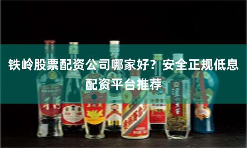铁岭股票配资公司哪家好？安全正规低息配资平台推荐