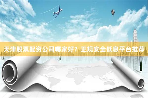 天津股票配资公司哪家好？正规安全低息平台推荐